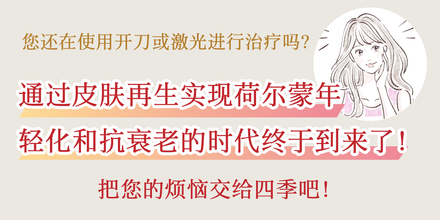 您还在使用开刀或激光进行治疗吗？
通过皮肤再生实现荷尔蒙年轻化和抗衰老的时代终于到来了！
把您的烦恼交给四季吧！